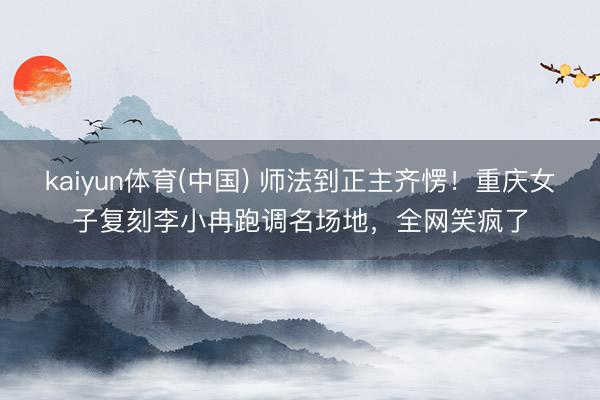 kaiyun体育(中国) 师法到正主齐愣！重庆女子复刻李小冉跑调名场地，全网笑疯了