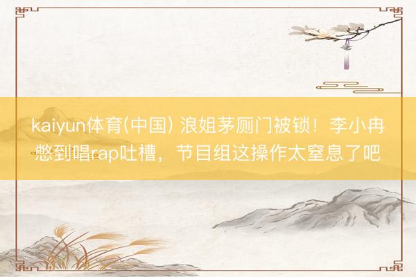 kaiyun体育(中国) 浪姐茅厕门被锁！李小冉憋到唱rap吐槽，节目组这操作太窒息了吧