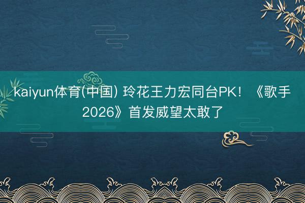 kaiyun体育(中国) 玲花王力宏同台PK!《歌手2026》首发威望太敢了