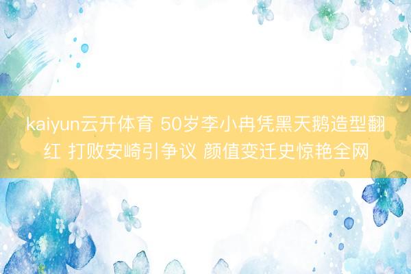 kaiyun云开体育 50岁李小冉凭黑天鹅造型翻红 打败安崎引争议 颜值变迁史惊艳全网