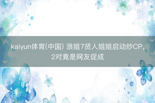 kaiyun体育(中国) 浪姐7贤人姐姐启动炒CP,2对竟是网友促成