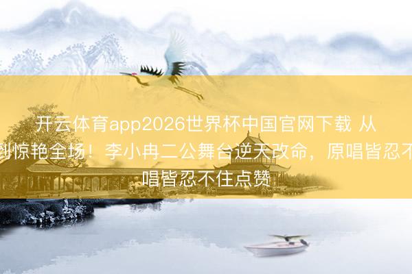 开云体育app2026世界杯中国官网下载 从被群嘲到惊艳全场！李小冉二公舞台逆天改命，原唱皆忍不住点赞