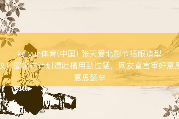 kaiyun体育(中国) 张天爱北影节捂眼造型引争议！窗帘布计划遭吐槽用劲过猛，网友直言审好意思翻车
