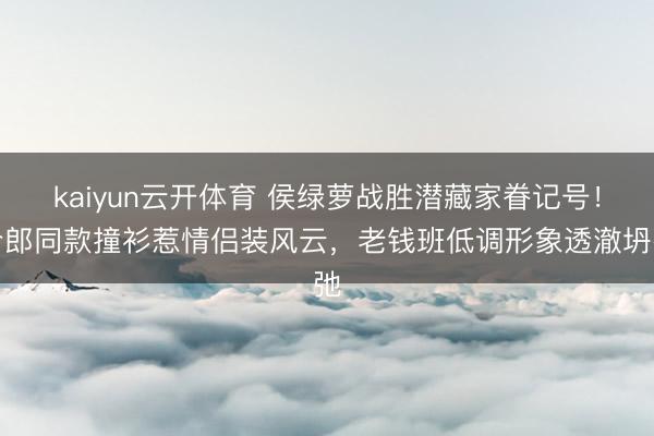 kaiyun云开体育 侯绿萝战胜潜藏家眷记号！令郎同款撞衫惹情侣装风云，老钱班低调形象透澈坍弛