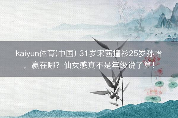 kaiyun体育(中国) 31岁宋茜撞衫25岁孙怡，赢在哪？仙女感真不是年级说了算！