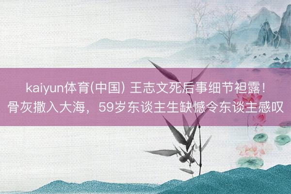kaiyun体育(中国) 王志文死后事细节袒露！骨灰撒入大海，59岁东谈主生缺憾令东谈主感叹