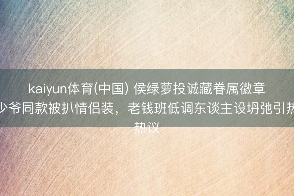 kaiyun体育(中国) 侯绿萝投诚藏眷属徽章！少爷同款被扒情侣装，老钱班低调东谈主设坍弛引热议
