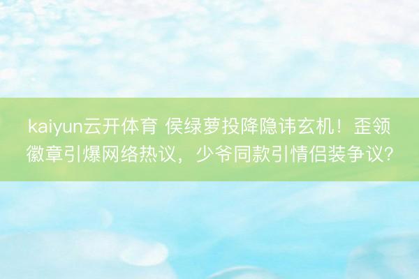 kaiyun云开体育 侯绿萝投降隐讳玄机！歪领徽章引爆网络热议，少爷同款引情侣装争议？