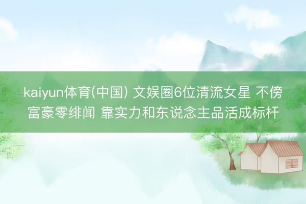 kaiyun体育(中国) 文娱圈6位清流女星 不傍富豪零绯闻 靠实力和东说念主品活成标杆