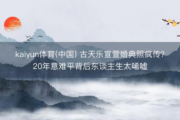 kaiyun体育(中国) 古天乐宣萱婚典照疯传？20年意难平背后东谈主生太唏嘘