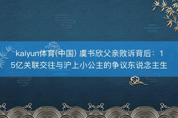 kaiyun体育(中国) 虞书欣父亲败诉背后:15亿关联交往与沪上小公主的争议东说念主生