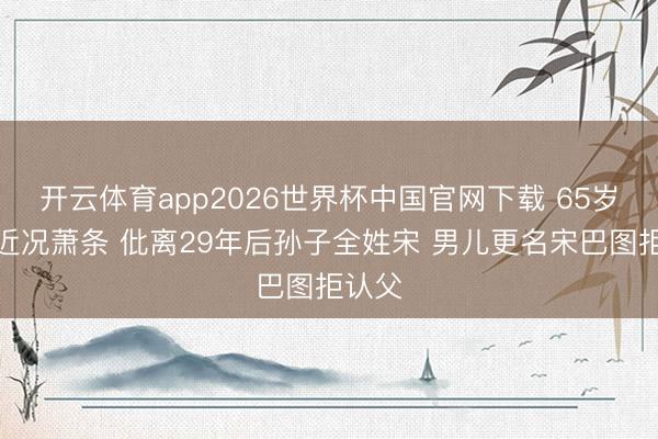 开云体育app2026世界杯中国官网下载 65岁英达近况萧条 仳离29年后孙子全姓宋 男儿更名宋巴图拒认父