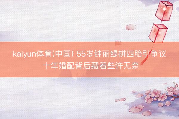 kaiyun体育(中国) 55岁钟丽缇拼四胎引争议 十年婚配背后藏着些许无奈
