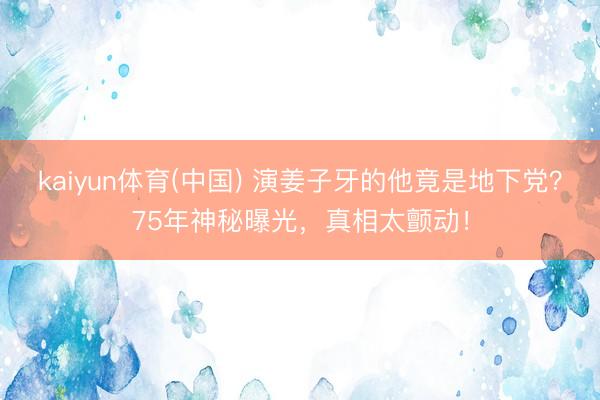 kaiyun体育(中国) 演姜子牙的他竟是地下党？75年神秘曝光，真相太颤动！