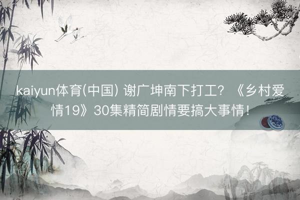 kaiyun体育(中国) 谢广坤南下打工？《乡村爱情19》30集精简剧情要搞大事情！