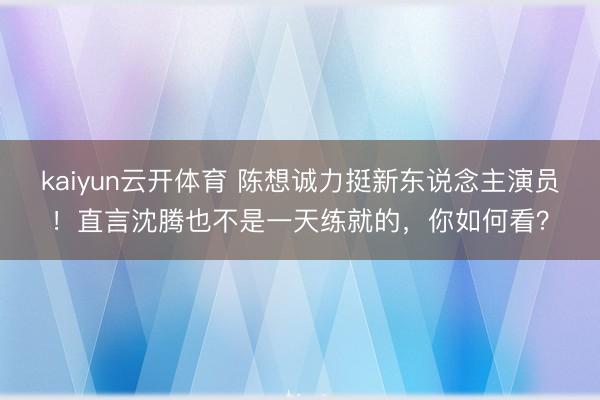kaiyun云开体育 陈想诚力挺新东说念主演员！直言沈腾也不是一天练就的，你如何看？