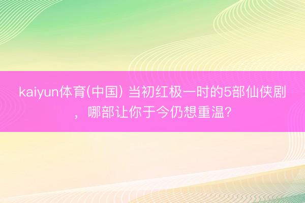kaiyun体育(中国) 当初红极一时的5部仙侠剧，哪部让你于今仍想重温？
