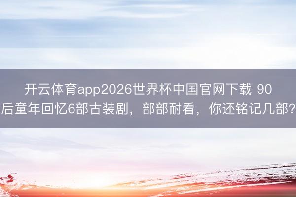 开云体育app2026世界杯中国官网下载 90后童年回忆6部古装剧，部部耐看，你还铭记几部？