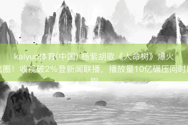 kaiyun体育(中国) 杨紫胡歌《人命树》爆火出圈！收视破2%登新闻联播，播放量10亿碾压同时剧