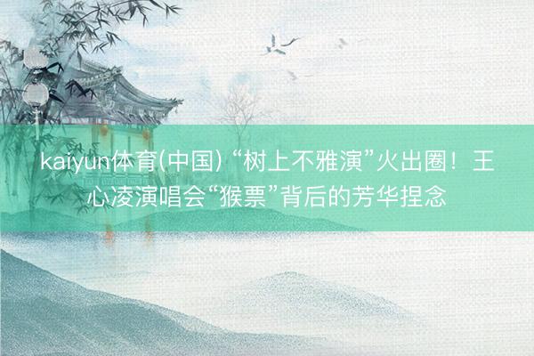 kaiyun体育(中国) “树上不雅演”火出圈！王心凌演唱会“猴票”背后的芳华捏念