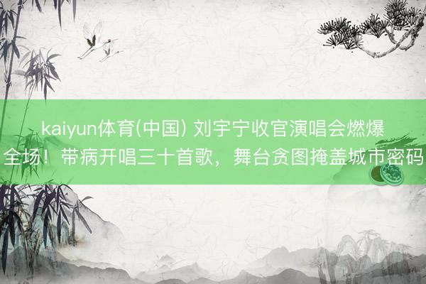 kaiyun体育(中国) 刘宇宁收官演唱会燃爆全场！带病开唱三十首歌，舞台贪图掩盖城市密码