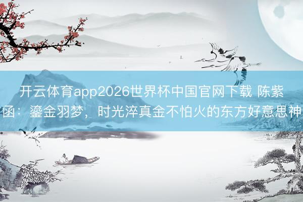 开云体育app2026世界杯中国官网下载 陈紫函：鎏金羽梦，时光淬真金不怕火的东方好意思神