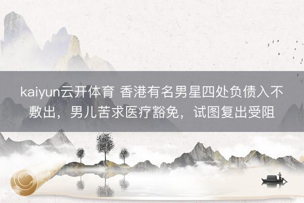kaiyun云开体育 香港有名男星四处负债入不敷出，男儿苦求医疗豁免，试图复出受阻