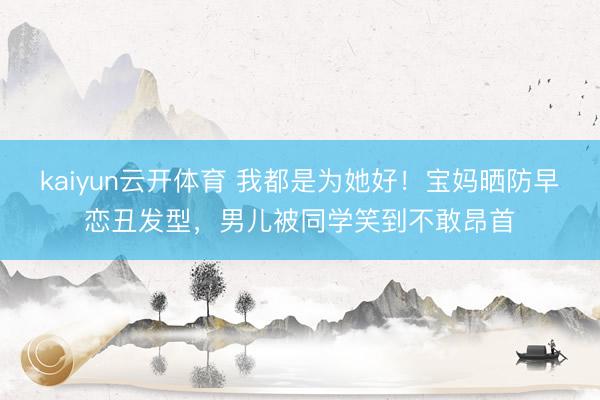 kaiyun云开体育 我都是为她好！宝妈晒防早恋丑发型，男儿被同学笑到不敢昂首