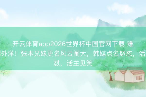 开云体育app2026世界杯中国官网下载 难看丢到外洋！张本兄妹更名风云闹大，韩媒点名怒怼，活主见笑