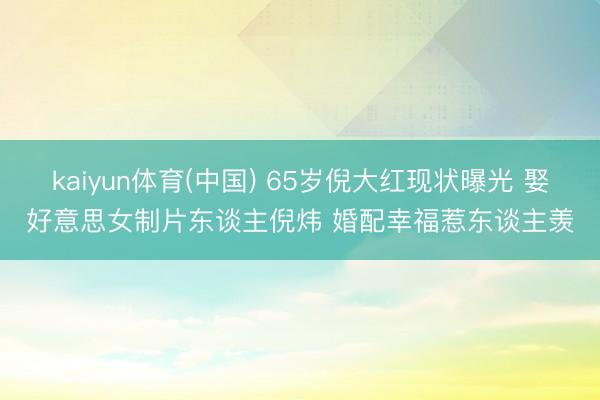 kaiyun体育(中国) 65岁倪大红现状曝光 娶好意思女制片东谈主倪炜 婚配幸福惹东谈主羡
