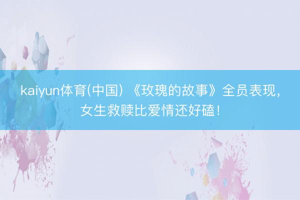 kaiyun体育(中国) 《玫瑰的故事》全员表现，女生救赎比爱情还好磕！