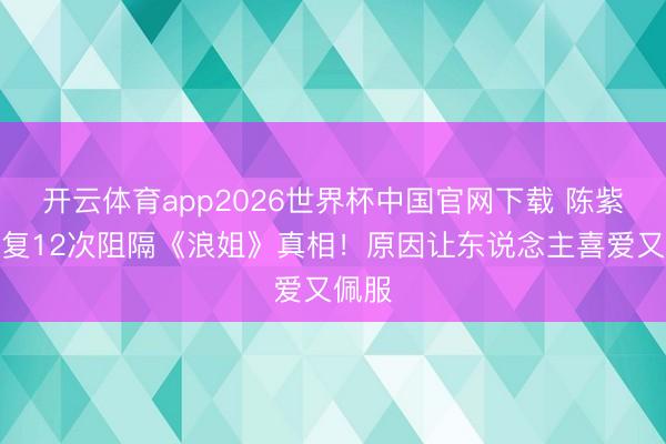 开云体育app2026世界杯中国官网下载 陈紫函回复12次阻隔《浪姐》真相！原因让东说念主喜爱又佩服