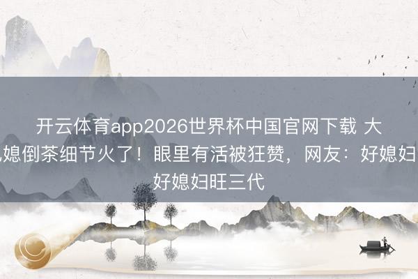 开云体育app2026世界杯中国官网下载 大衣哥儿媳倒茶细节火了！眼里有活被狂赞，网友：好媳妇旺三代