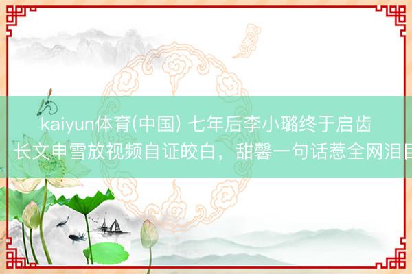 kaiyun体育(中国) 七年后李小璐终于启齿!长文申雪放视频自证皎白,甜馨一句话惹全网泪目