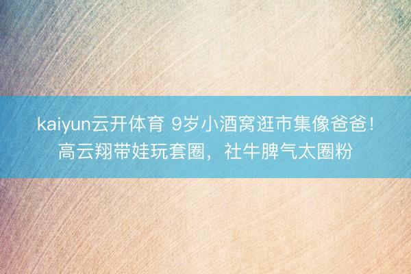 kaiyun云开体育 9岁小酒窝逛市集像爸爸！高云翔带娃玩套圈，社牛脾气太圈粉