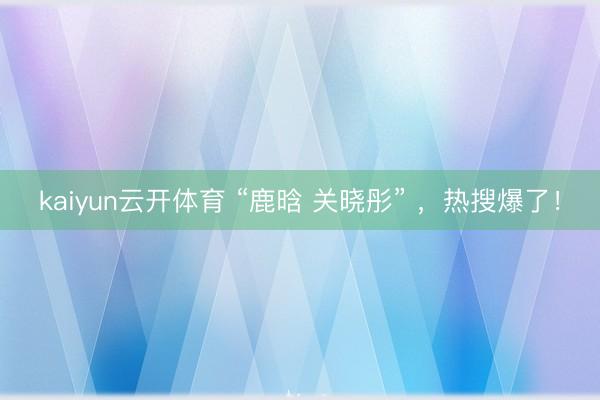 kaiyun云开体育 “鹿晗 关晓彤” ，热搜爆了！