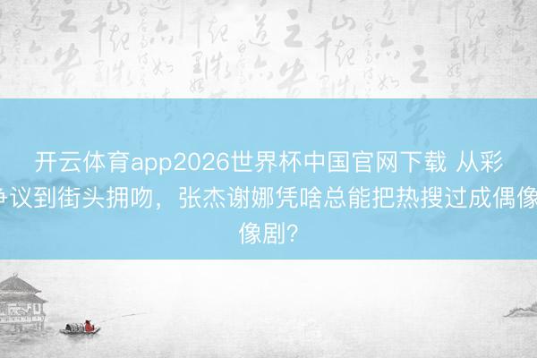 开云体育app2026世界杯中国官网下载 从彩排争议到街头拥吻，张杰谢娜凭啥总能把热搜过成偶像剧？