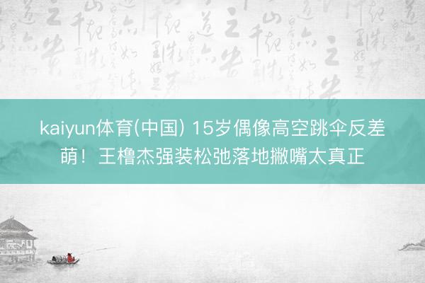 kaiyun体育(中国) 15岁偶像高空跳伞反差萌!王橹杰强装松弛落地撇嘴太真正
