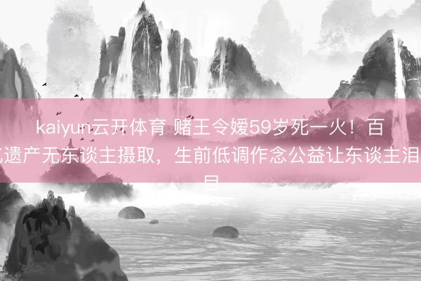 kaiyun云开体育 赌王令嫒59岁死一火！百亿遗产无东谈主摄取，生前低调作念公益让东谈主泪目