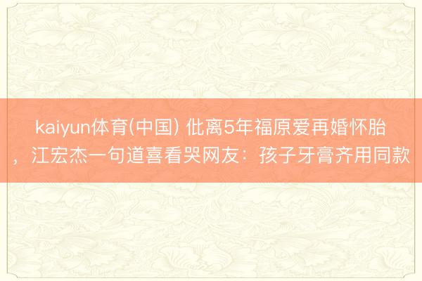 kaiyun体育(中国) 仳离5年福原爱再婚怀胎，江宏杰一句道喜看哭网友：孩子牙膏齐用同款