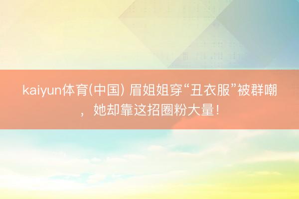 kaiyun体育(中国) 眉姐姐穿“丑衣服”被群嘲，她却靠这招圈粉大量！