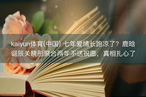 kaiyun体育(中国) 七年爱情长跑凉了？鹿晗诞辰关晓彤聚合两年不送祝愿，真相扎心了