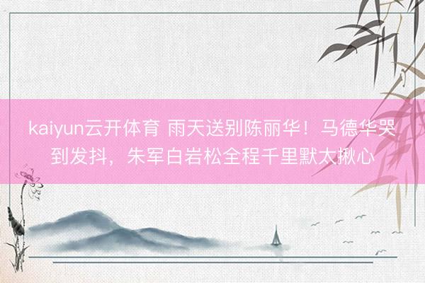 kaiyun云开体育 雨天送别陈丽华！马德华哭到发抖，朱军白岩松全程千里默太揪心