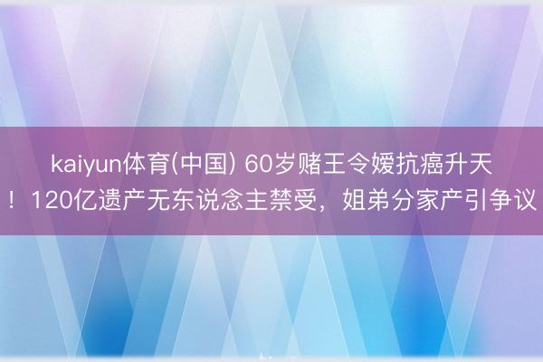 kaiyun体育(中国) 60岁赌王令嫒抗癌升天！120亿遗产无东说念主禁受，姐弟分家产引争议
