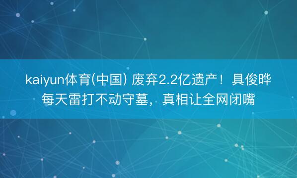 kaiyun体育(中国) 废弃2.2亿遗产！具俊晔每天雷打不动守墓，真相让全网闭嘴