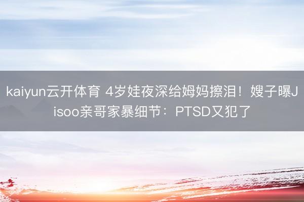 kaiyun云开体育 4岁娃夜深给姆妈擦泪！嫂子曝Jisoo亲哥家暴细节：PTSD又犯了