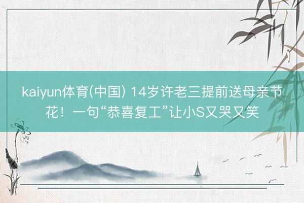 kaiyun体育(中国) 14岁许老三提前送母亲节花！一句“恭喜复工”让小S又哭又笑