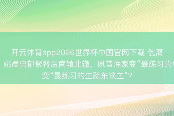 开云体育app2026世界杯中国官网下载 仳离33天首同框！姚晨曹郁聚餐后南辕北辙，夙昔浑家变“最练习的生疏东谈主”？