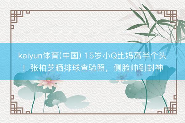 kaiyun体育(中国) 15岁小Q比妈高半个头！张柏芝晒排球查验照，侧脸帅到封神
