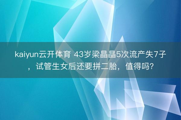 kaiyun云开体育 43岁梁晶晶5次流产失7子，试管生女后还要拼二胎，值得吗？